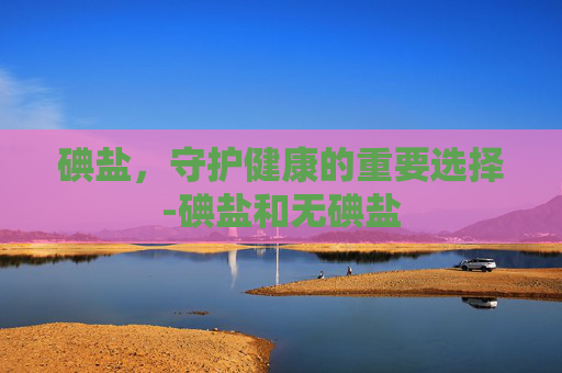 碘盐，守护健康的重要选择-碘盐和无碘盐