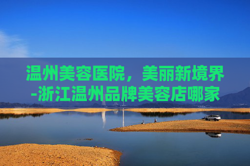 温州美容医院，美丽新境界-浙江温州品牌美容店哪家好一点