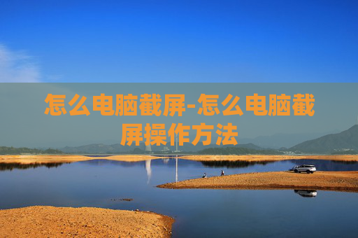 怎么电脑截屏-怎么电脑截屏操作方法