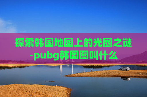 探索韩国地图上的光圈之谜-pubg韩国图叫什么