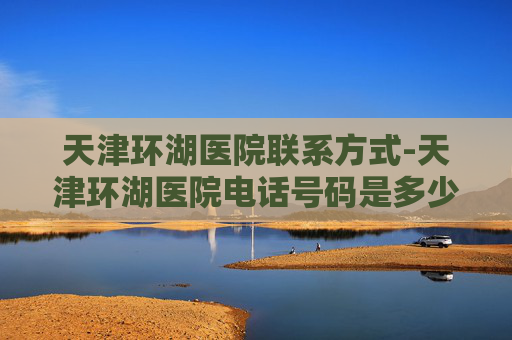 天津环湖医院联系方式-天津环湖医院电话号码是多少