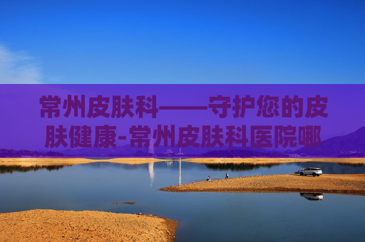常州皮肤科——守护您的皮肤健康-常州皮肤科医院哪家好