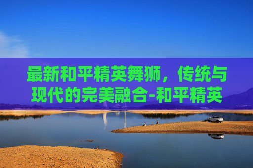 最新和平精英舞狮，传统与现代的完美融合-和平精英舞狮皮肤