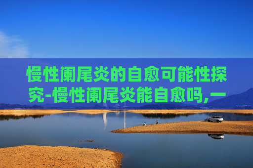 慢性阑尾炎的自愈可能性探究-慢性阑尾炎能自愈吗,一般多久好