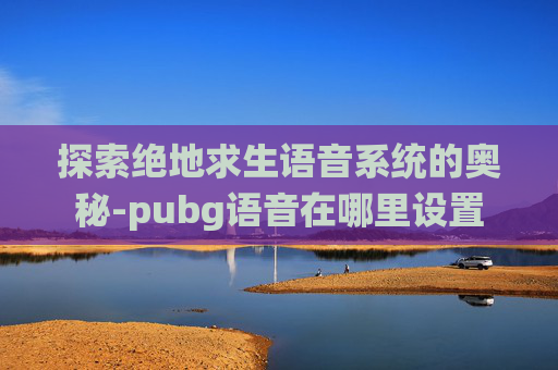 探索绝地求生语音系统的奥秘-pubg语音在哪里设置