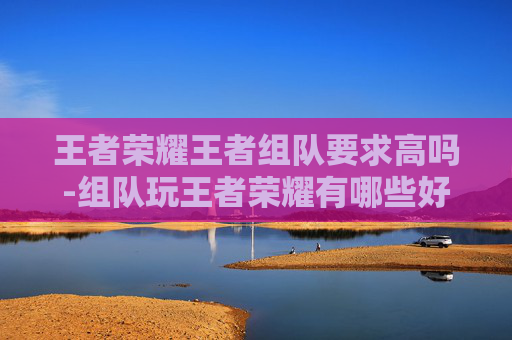 王者荣耀王者组队要求高吗-组队玩王者荣耀有哪些好处
