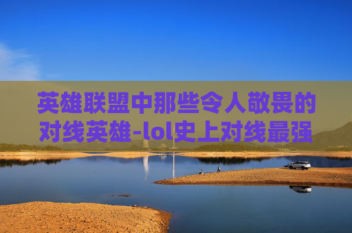 英雄联盟中那些令人敬畏的对线英雄-lol史上对线最强职业选手