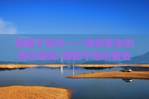 桂圆干泡水——传统养生的现代演绎-桂圆干泡水要去核吗