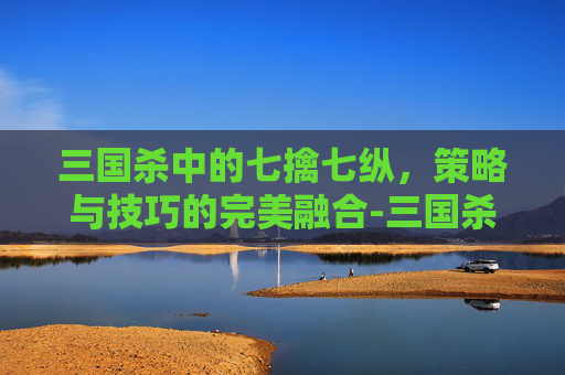 三国杀中的七擒七纵，策略与技巧的完美融合-三国杀七擒孟获玩法攻略