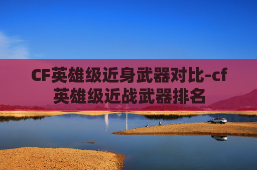 CF英雄级近身武器对比-cf英雄级近战武器排名