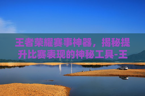 王者荣耀赛事神器，揭秘提升比赛表现的神秘工具-王者荣耀赛事神器是什么