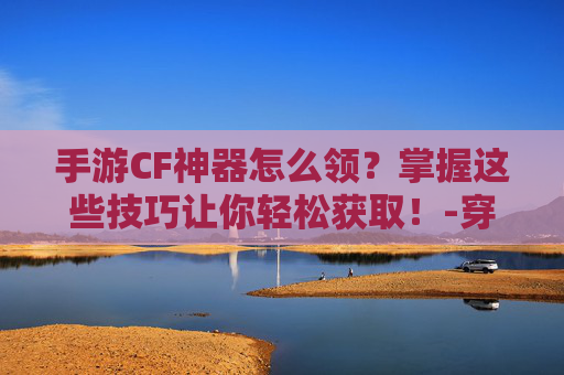 手游CF神器怎么领？掌握这些技巧让你轻松获取！-穿越火线如何领取神器