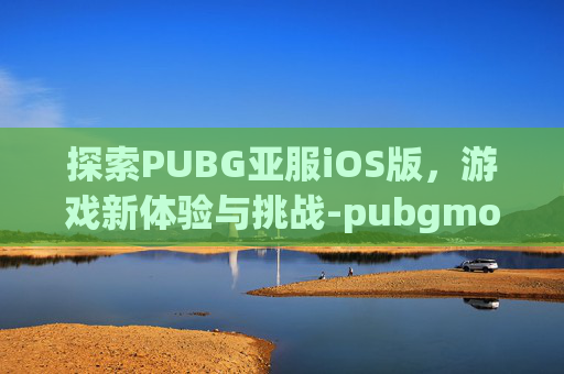 探索PUBG亚服iOS版，游戏新体验与挑战-pubgmobile亚服ios