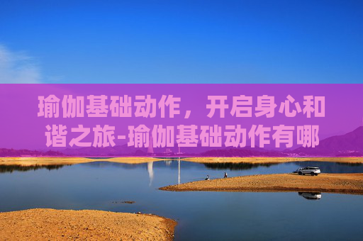 瑜伽基础动作，开启身心和谐之旅-瑜伽基础动作有哪些