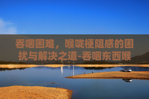 吞咽困难，喉咙梗阻感的困扰与解决之道-吞咽东西喉咙有梗阻感喝水时没有