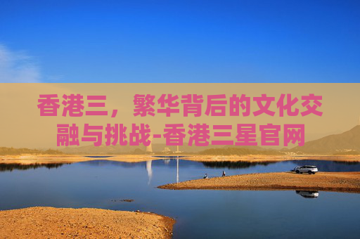 香港三，繁华背后的文化交融与挑战-香港三星官网