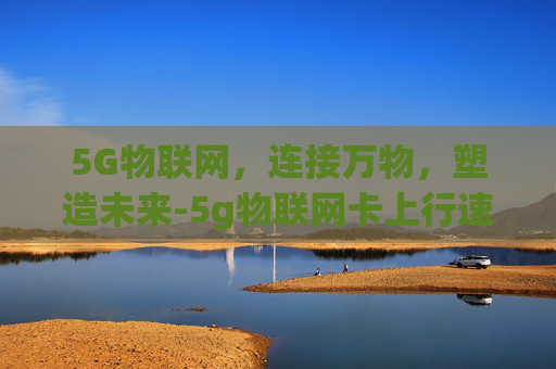 5G物联网，连接万物，塑造未来-5g物联网卡上行速率