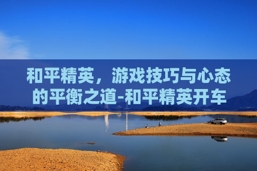 和平精英，游戏技巧与心态的平衡之道-和平精英开车最帅的