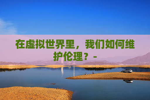 在虚拟世界里，我们如何维护伦理？-