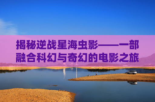揭秘逆战星海虫影——一部融合科幻与奇幻的电影之旅-逆战星海虫影是什么电影啊