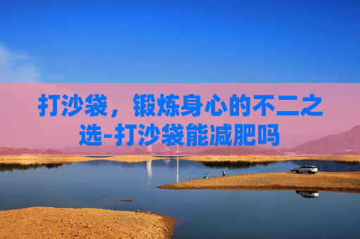 打沙袋，锻炼身心的不二之选-打沙袋能减肥吗