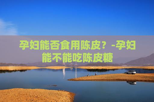 孕妇能否食用陈皮？-孕妇能不能吃陈皮糖
