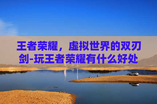 王者荣耀，虚拟世界的双刃剑-玩王者荣耀有什么好处和坏处