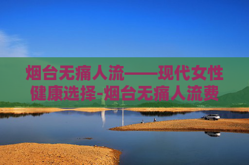 烟台无痛人流——现代女性健康选择-烟台无痛人流费用明细