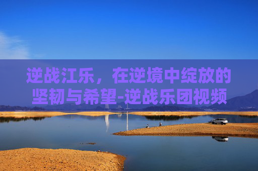 逆战江乐，在逆境中绽放的坚韧与希望-逆战乐团视频