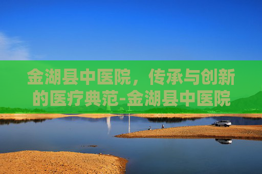 金湖县中医院，传承与创新的医疗典范-金湖县中医院招聘