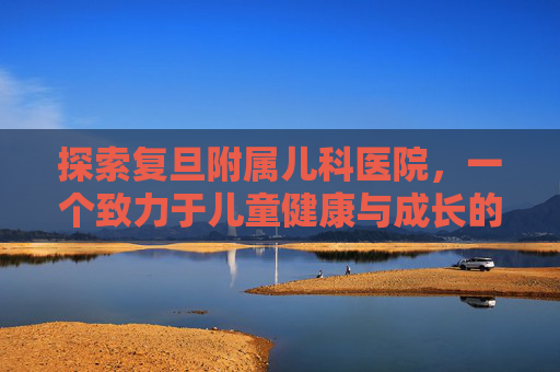 探索复旦附属儿科医院，一个致力于儿童健康与成长的医疗圣地-复旦附属儿科医院柴毅明