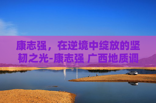 康志强，在逆境中绽放的坚韧之光-康志强 广西地质调查院