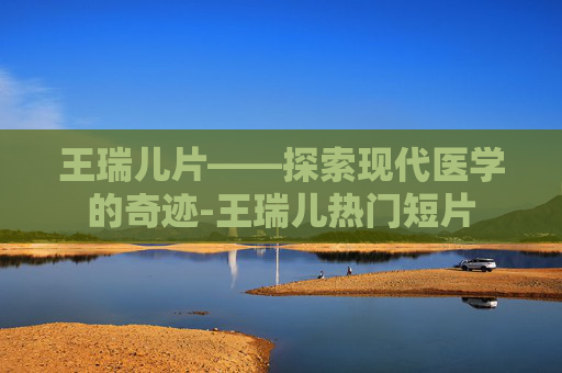 王瑞儿片——探索现代医学的奇迹-王瑞儿热门短片