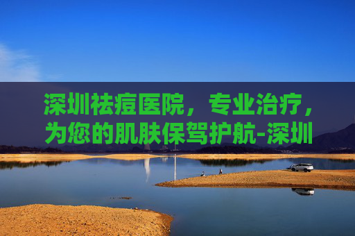 深圳祛痘医院，专业治疗，为您的肌肤保驾护航-深圳祛痘医院排名