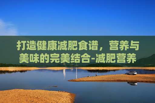 打造健康减肥食谱，营养与美味的完美结合-减肥营养食谱推荐