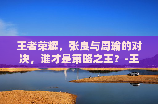 王者荣耀，张良与周瑜的对决，谁才是策略之王？-王者荣耀 张良和周瑜谁强