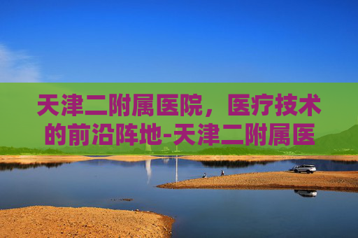 天津二附属医院，医疗技术的前沿阵地-天津二附属医院地址