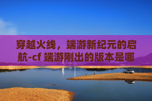 穿越火线，端游新纪元的启航-cf 端游刚出的版本是哪个