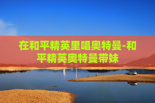在和平精英里唱奥特曼-和平精英奥特曼带妹