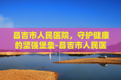 昌吉市人民医院，守护健康的坚强堡垒-昌吉市人民医院是三甲医院吗