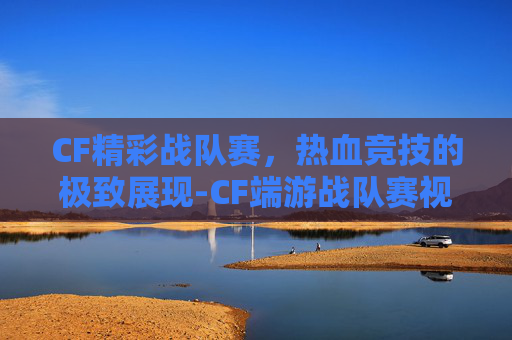 CF精彩战队赛，热血竞技的极致展现-CF端游战队赛视频
