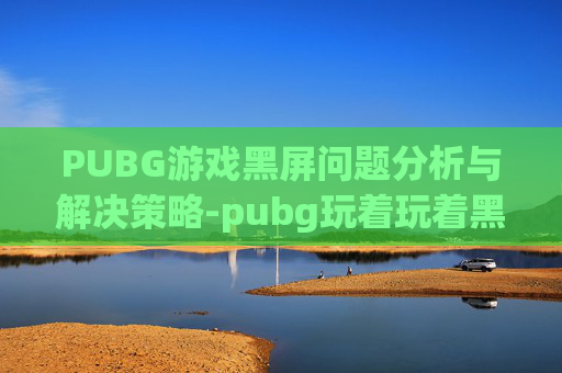 PUBG游戏黑屏问题分析与解决策略-pubg玩着玩着黑屏
