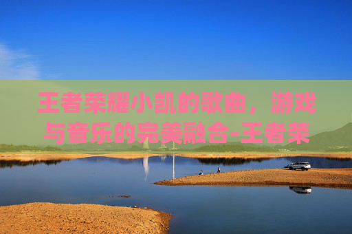 王者荣耀小凯的歌曲，游戏与音乐的完美融合-王者荣耀超燃bgm凯
