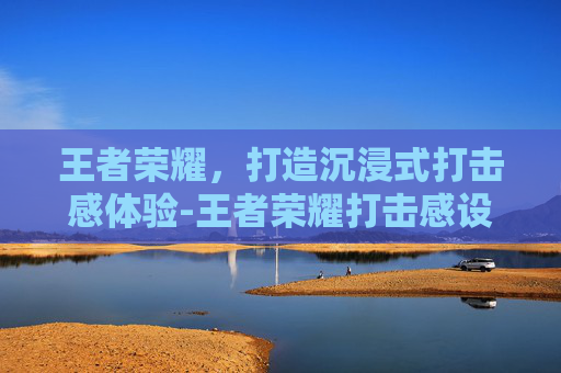 王者荣耀，打造沉浸式打击感体验-王者荣耀打击感设置