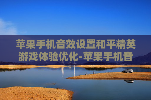 苹果手机音效设置和平精英游戏体验优化-苹果手机音效设置和平精英怎么设置