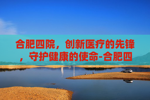 合肥四院，创新医疗的先锋，守护健康的使命-合肥四院官网