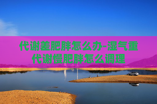代谢差肥胖怎么办-湿气重代谢慢肥胖怎么调理
