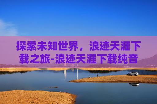探索未知世界，浪迹天涯下载之旅-浪迹天涯下载纯音乐