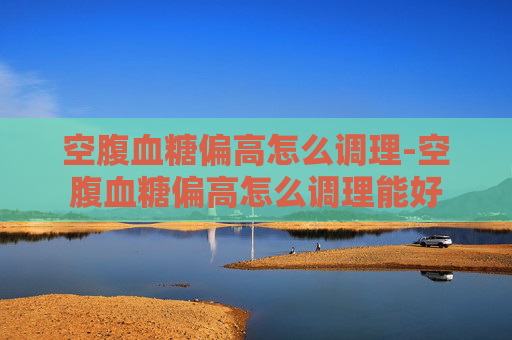 空腹血糖偏高怎么调理-空腹血糖偏高怎么调理能好