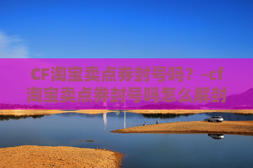 CF淘宝卖点券封号吗？-cf淘宝卖点券封号吗怎么解封